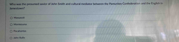 Who was the presumed savior of John Smith and cultural mediator between the Pamunkey Confederation and the English in
Jamestown?
Massasoit
Montezuma
Pocahontas
John Rolfe