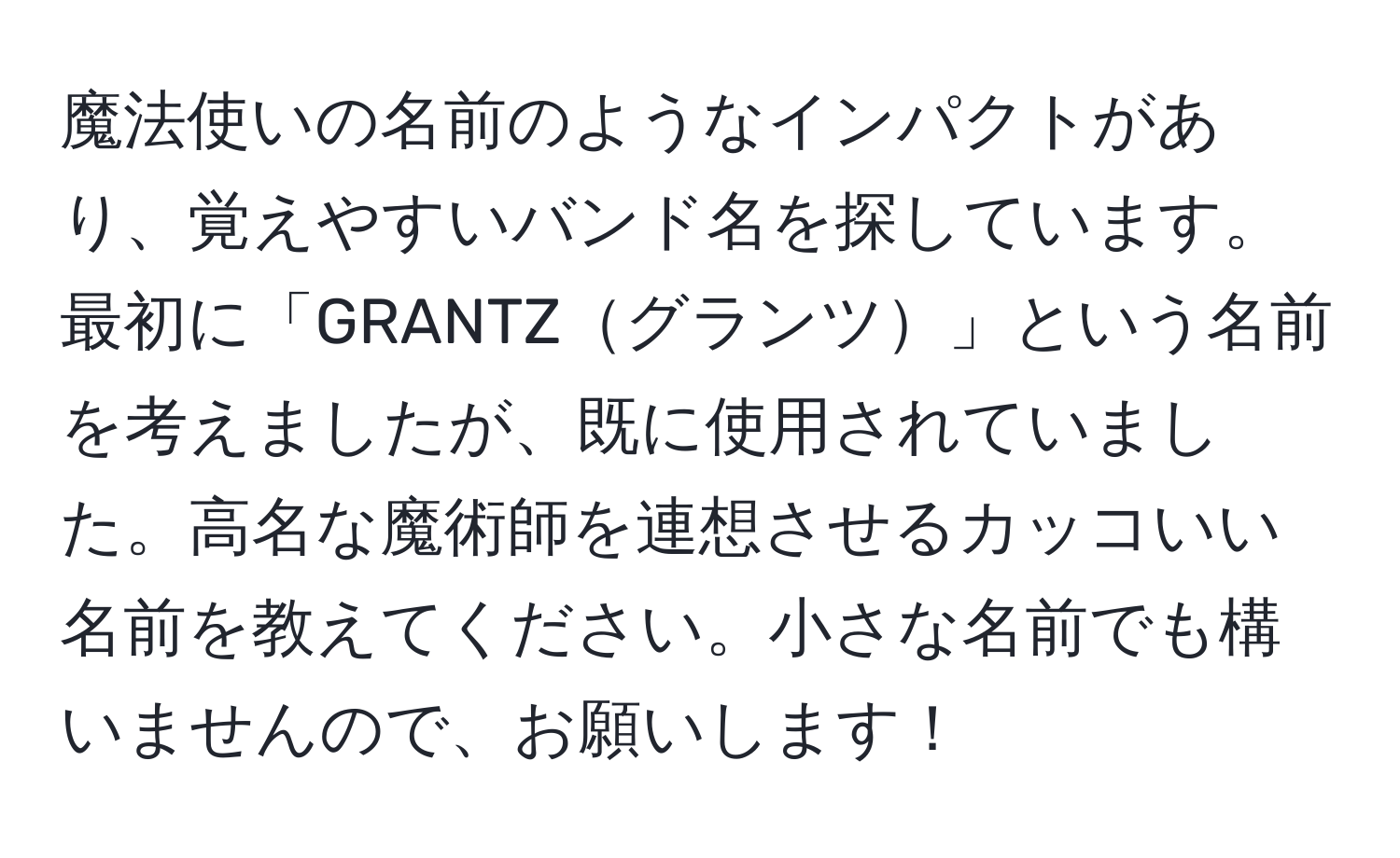 魔法使いの名前のようなインパクトがあり、覚えやすいバンド名を探しています。最初に「GRANTZグランツ」という名前を考えましたが、既に使用されていました。高名な魔術師を連想させるカッコいい名前を教えてください。小さな名前でも構いませんので、お願いします！