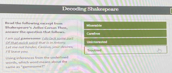 Decoding Shakespeare
Read the following excerpt from Miserable
Shakespeare's Julius Caesar. Then,
answer the question that follows. Carefree
I am not gamesome: I do lack some part
Of that quick spirit that is in Antony. Uninterested
Let me not hinder, Cassius, your desires;
I'll leave you. Troubled
Using inferences from the underlined
words, which word means about the
same as "gamesome?"