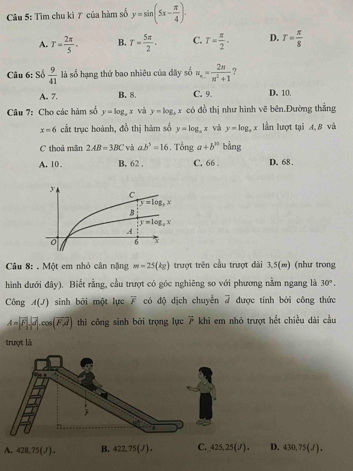 Tìm chu kì T của hàm số y=sin (5x- π /4 ).
C.
A. T= 2π /5 . T= 5π /2 . T= π /2 .
B.
D. T= π /8 
Câu 6: Số  9/41  là số hạng thứ bao nhiêu của dãy số u_n= 2n/n^2+1  ?
A. 7. B. 8. C. 9. D. 10.
Câu 7: Cho các hàm số y=log _ax và y=log _bx có đồ thị như hình vẽ bên.Đường thắng
x=6 cắt trục hoành, dhat o thị hàm số y=log _ax và y=log _bx lần lượt tại A, B và
C thoả mãn 2AB=3BC và a.b^5=16. Tổng a+b^(10) bằng
A. 10 . B. 62 . C. 66 . D. 68 .
Câu 8: . Một em nhỏ cân nặng m=25(kg) trượt trên cầu trượt dài 3,5(m) (như trong
hình dưới đây). Biết rằng, cầu trượt có góc nghiêng so với phương nằm ngang là 30°.
Công A(J) sinh bởi một lực vector F có độ dịch chuyển vector d được tính bởi công thức
A=|vector F|.|vector d|.cos (vector F,vector d) thì công sinh bởi trọng lực vector P khi em nhỏ trượt hết chiều dài cầu
trượt là
A. 428,75(J). B. 422,75(J). C..425,25(J). D. 430,75(J).