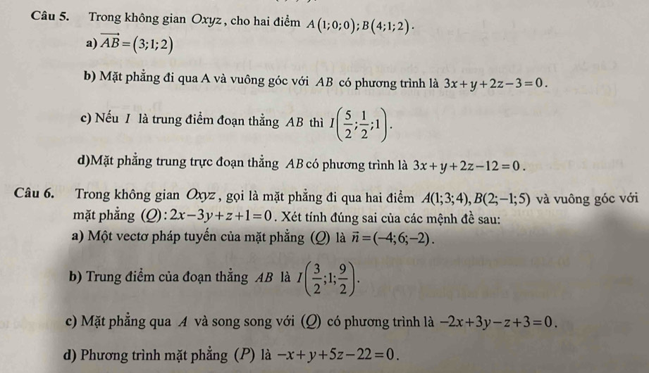 Trong không gian Oxyz , cho hai điểm A(1;0;0); B(4;1;2). 
a) vector AB=(3;1;2)
b) Mặt phẳng đi qua A và vuông góc với AB có phương trình là 3x+y+2z-3=0. 
c) Nếu / là trung điểm đoạn thằng AB thì I( 5/2 ; 1/2 ;1).
d)Mặt phẳng trung trực đoạn thẳng AB có phương trình là 3x+y+2z-12=0. 
Câu 6. Trong không gian Oxyz , gọi là mặt phẳng đi qua hai điểm A(1;3;4), B(2;-1;5) và vuông góc với
mặt phẳng (Q): 2x-3y+z+1=0. Xét tính đúng sai của các mệnh đề sau:
a) Một vectơ pháp tuyến của mặt phẳng (Q) là vector n=(-4;6;-2). 
b) Trung điểm của đoạn thẳng AB là I( 3/2 ;1; 9/2 ). 
c) Mặt phẳng qua A và song song với (Q) có phương trình là -2x+3y-z+3=0. 
d) Phương trình mặt phẳng (P) là -x+y+5z-22=0.