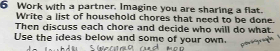 Work with a partner. Imagine you are sharing a flat. 
Write a list of household chores that need to be done. 
Then discuss each chore and decide who will do what. 
Use the ideas below and some of your own.