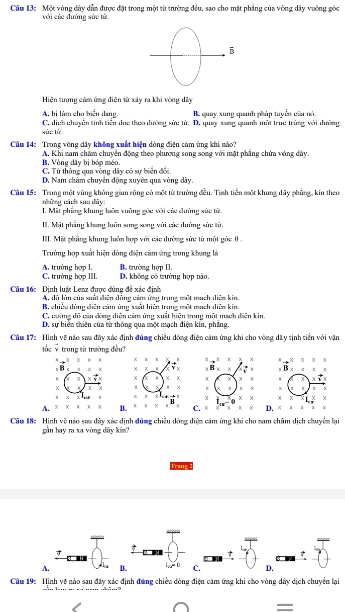 Một vòng dây dẫn được đặt trong một từ trường đều, sao cho mặt phẳng của vòng dây vuông góc
với các đường sức từ.
Hiện tượng cảm ứng điện từ xảy ra khi vòng dây
A. bị làm cho biến dạng. B. quay xung quanh pháp tuyến của nó.
C. dịch chuyển tịnh tiến dọc theo đường sức từ. D. quay xung quanh một trục trùng với đường
sức từ.
Câu 14: Trong vòng dây không xuất hiện dòng điện cảm ứng khi nào?
A. Khi nam châm chuyển động theo phương song song với mặt phăng chứa vòng dây.
B. Vòng dây bị bóp méo.
C. Từ thông qua vòng dây có sự biển đồi.
D. Nam châm chuyển động xuyên qua vòng dây.
Câu 15: Trong một vùng không gian rộng có một từ trường đều. Tịnh tiến một khung dây phẳng, kín theo
những cách sau đây:
I. Mặt phẳng khung luôn vuông góc với các đường sức từ.
II. Mặt phẳng khung luôn song song với các đường sức từ.
III. Mặt phẳng khung luôn hợp với các đường sức từ một góc θ.
Trường hợp xuất hiện dòng điện cảm ứng trong khung là
A. trường hợp I. B. trường hợp II.
C. trường hợp III. D. không có trường hợp nào.
Câu 16: Định luật Lenz được dùng để xác định
A. độ lớn của suất điện động cảm ứng trong một mạch điện kín.
B. chiều dòng điện cảm ứng xuất hiện trong một mạch điện kín.
C. cường độ của dòng điện cảm ứng xuất hiện trong một mạch điện kín.
D. sự biển thiên của từ thông qua một mạch điện kín, phăng.
Câu 17: Hình vẽ nào sau đây xác định đúng chiều dòng điện cảm ứng khi cho vòng dây tịnh tiến với vận
tốc √ trong từ trường đều?
to * * * *
xto x* x* x
Y B* xxx B* * * *
x xvector vx X xvector vx
X x
X
X KIX
A. x BD. x * * x
Câu 18: Hình vẽ nào sau đây xác định đúng chiều dòng điện cảm ứng khi cho nam châm dịch chuyển lại
gần hay ra xa vòng dây kín?
Trang 2

A
B. I_cu=0 C. D.
Câu 19: Hình vẽ nào sau đây xác định đúng chiều dòng điện cảm ứng khi cho vòng dây dịch chuyển lại