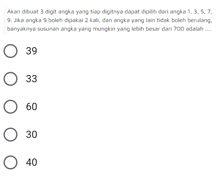 Akan dibuat 3 digit angka yang tiap digitnya dapat dipilih dari angka 1, 3, 5, 7,
9. Jika angka 9 boleh dipakai 2 kali, dan angka yang lain tidak boleh berulang,
banyaknya susunan angka yang mungkin yang lebih besar dari 700 adalah ....
39
33
60
30
40