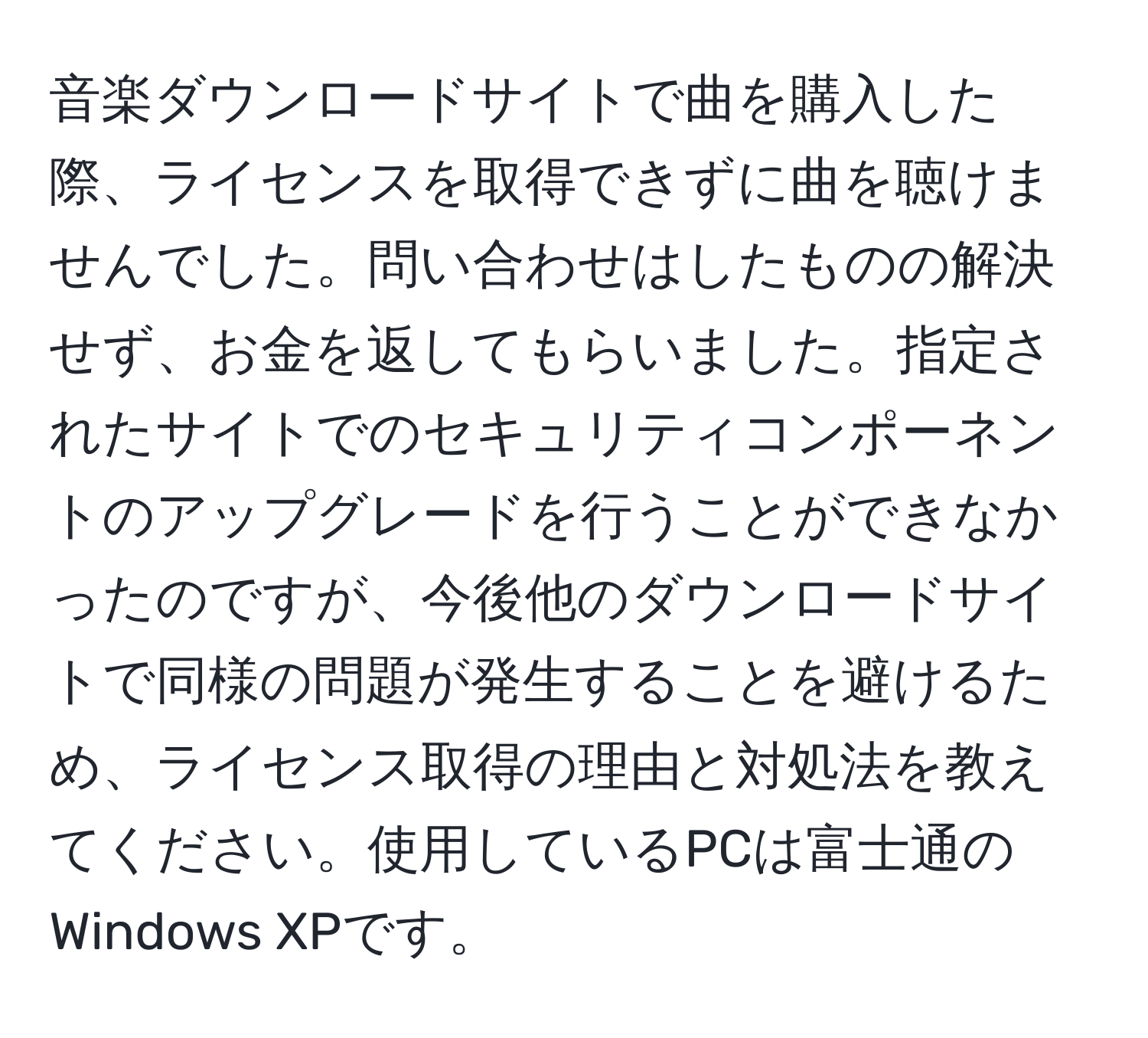 音楽ダウンロードサイトで曲を購入した際、ライセンスを取得できずに曲を聴けませんでした。問い合わせはしたものの解決せず、お金を返してもらいました。指定されたサイトでのセキュリティコンポーネントのアップグレードを行うことができなかったのですが、今後他のダウンロードサイトで同様の問題が発生することを避けるため、ライセンス取得の理由と対処法を教えてください。使用しているPCは富士通のWindows XPです。