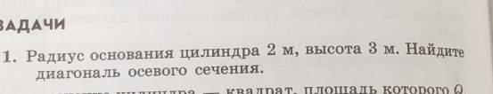 3AДaчи 
1. Радиус основания цилиндра 2 м, высота 3 м. Найдите 
диагональ осевого сечения. 
κвалрат. Πлοшаль κоторогο ω