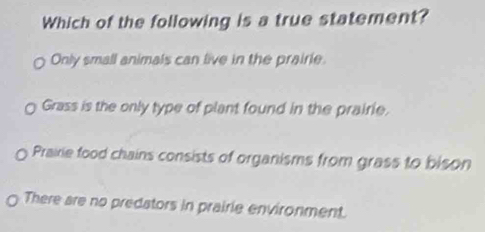 Which of the following is a true statement?
Only small animals can live in the prairie.
Grass is the only type of plant found in the prairie.
Prairie food chains consists of organisms from grass to bison
There are no predators in prairie environment