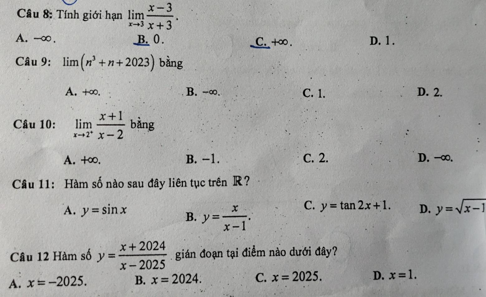 Tính giới hạn limlimits _xto 3 (x-3)/x+3 .
A. -∞. B. 0. C. +∞. D. 1.
Câu 9: limlimits (n^3+n+2023) bàng
A. +∞. B. -∞. C. 1. D. 2.
Câu 10: limlimits _xto 2^+ (x+1)/x-2  bàng
A. +∞. B. −1. C. 2. D. -∞.
Câu 11: Hàm số nào sau đây liên tục trên R?
A. y=sin x D. y=sqrt(x-1)
B. y= x/x-1 .
C. y=tan 2x+1. 
Câu 12 Hàm số y= (x+2024)/x-2025  gián đoạn tại điểm nào dưới đây?
A. x=-2025.
B. x=2024. C. x=2025.
D. x=1.