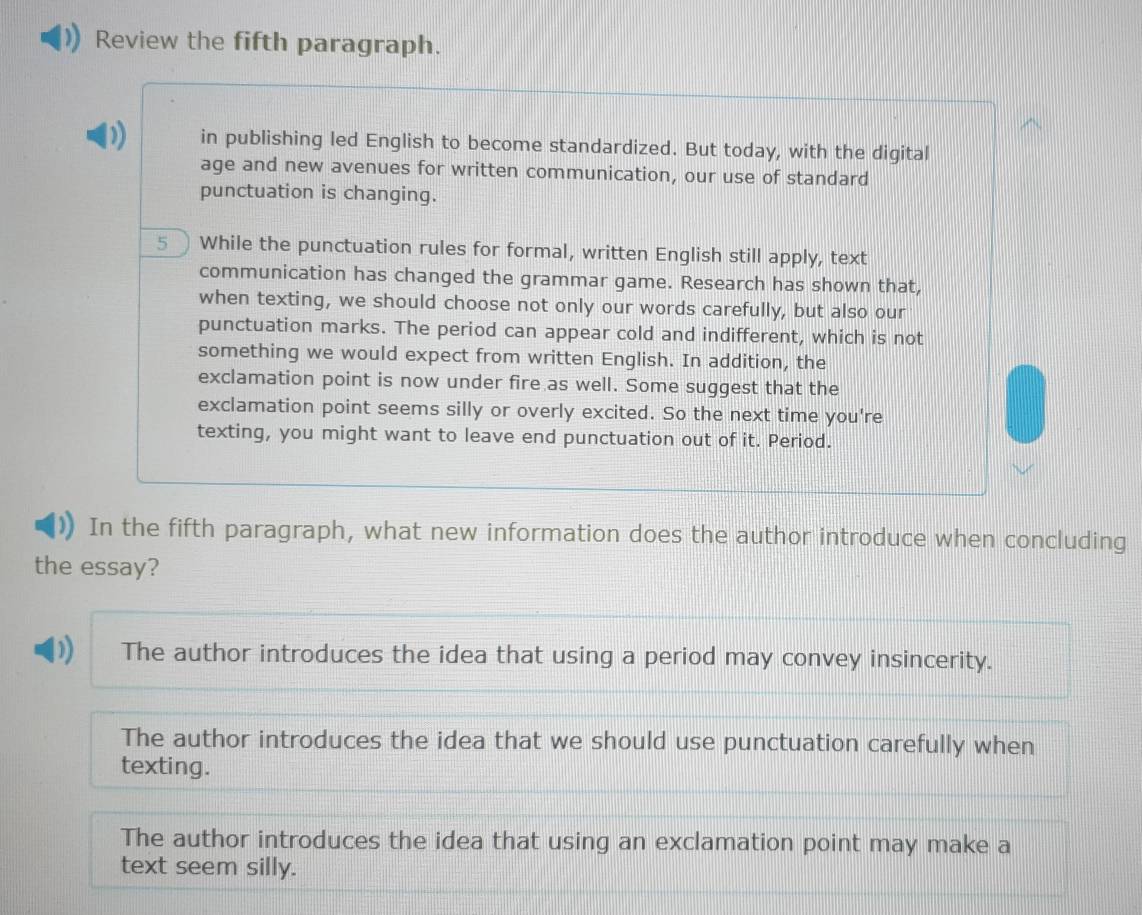 Review the fifth paragraph.
) in publishing led English to become standardized. But today, with the digital
age and new avenues for written communication, our use of standard
punctuation is changing.
5  While the punctuation rules for formal, written English still apply, text
communication has changed the grammar game. Research has shown that,
when texting, we should choose not only our words carefully, but also our
punctuation marks. The period can appear cold and indifferent, which is not
something we would expect from written English. In addition, the
exclamation point is now under fire as well. Some suggest that the
exclamation point seems silly or overly excited. So the next time you're
texting, you might want to leave end punctuation out of it. Period.
In the fifth paragraph, what new information does the author introduce when concluding
the essay?
1 The author introduces the idea that using a period may convey insincerity.
The author introduces the idea that we should use punctuation carefully when
texting.
The author introduces the idea that using an exclamation point may make a
text seem silly.