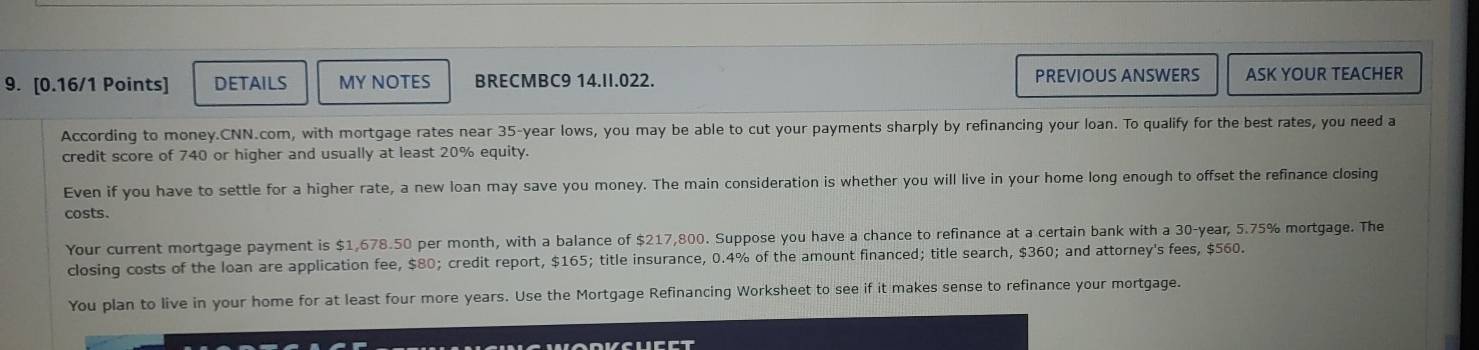 DETAILS MY NOTES BRECMBC9 14.II.022. PREVIOUS ANSWERS ASK YOUR TEACHER 
According to money.CNN.com, with mortgage rates near 35-year lows, you may be able to cut your payments sharply by refinancing your loan. To qualify for the best rates, you need a 
credit score of 740 or higher and usually at least 20% equity. 
Even if you have to settle for a higher rate, a new loan may save you money. The main consideration is whether you will live in your home long enough to offset the refinance closing 
costs. 
Your current mortgage payment is $1,678.50 per month, with a balance of $217,800. Suppose you have a chance to refinance at a certain bank with a 30-year, 5.75% mortgage. The 
closing costs of the loan are application fee, $80; credit report, $165; title insurance, 0.4% of the amount financed; title search, $360; and attorney's fees, $560. 
You plan to live in your home for at least four more years. Use the Mortgage Refinancing Worksheet to see if it makes sense to refinance your mortgage.