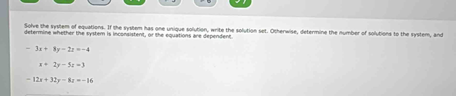 Solve the system of equations. If the system has one unique solution, write the solution set. Otherwise, determine the number of solutions to the system, and
determine whether the system is inconsistent, or the equations are dependent.
-3x+8y-2z=-4
x+2y-5z=3
-12x+32y-8z=-16