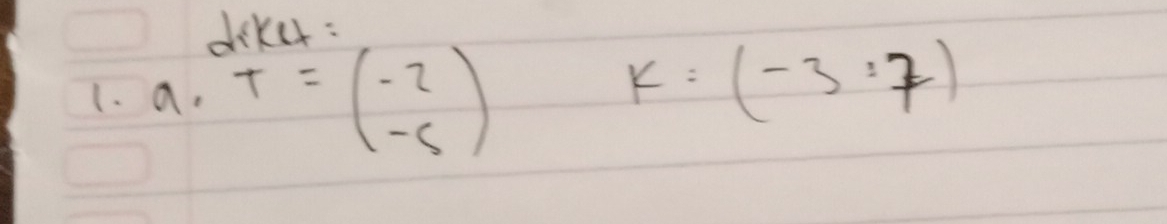 deker: 
1. a. T=beginpmatrix -2 -5endpmatrix
k:(-3:7)