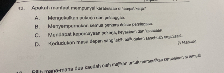 Apakah manfaat mempunyai kerahsiaan di tempat kerja?
A. Mengekalkan pekerja dan pelanggan.
B. Menyempurnakan semua perkara dalam perniagaan.
C. Mendapat kepercayaan pekerja, keyakinan dan kesetiaan.
D. Kedudukan masa depan yang lebih baik dalam sesebuah organisasi.
(1 Markah)
Pilih mana-mana dua kaedah oleh majikan untuk memastikan kerahsiaan di tempat