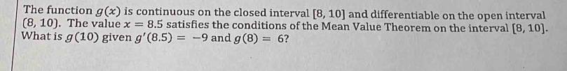 The function g(x) is continuous on the closed interval [8,10] and differentiable on the open interval
(8,10). The value x=8.5 satisfies the conditions of the Mean Value Theorem on the interval [8,10]. 
What is g(10) given g'(8.5)=-9 and g(8)=6 ?