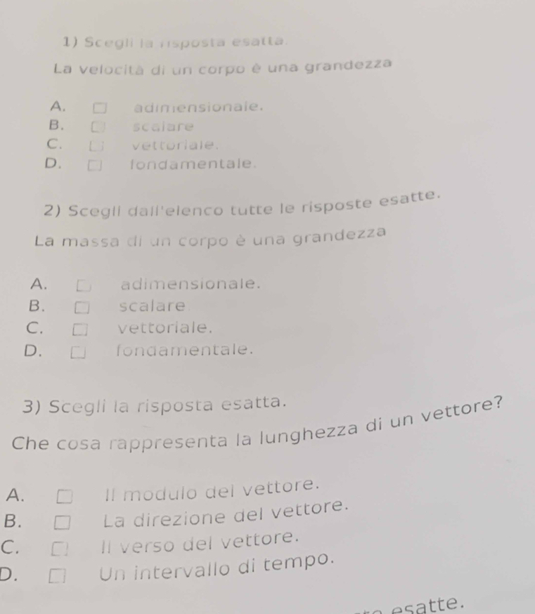 Scegli la nisposta esatta.
La velocità di un corpo è una grandezza
A. adimensionale.
B. scalare
C. vettoriale.
D. fondamentale.
2) Scegli dall'elenco tutte le risposte esatte.
La massa di un corpo è una grandezza
A. adimensionale.
B. scalare
C. vettoriale.
D. fondamentale.
3) Scegli la risposta esatta.
Che cosa rappresenta la lunghezza di un vettore?
A.
Il modulo del vettore.
B.
La direzione del vettore.
C. Il verso del vettore.
D.
Un intervallo di tempo.
t t e.