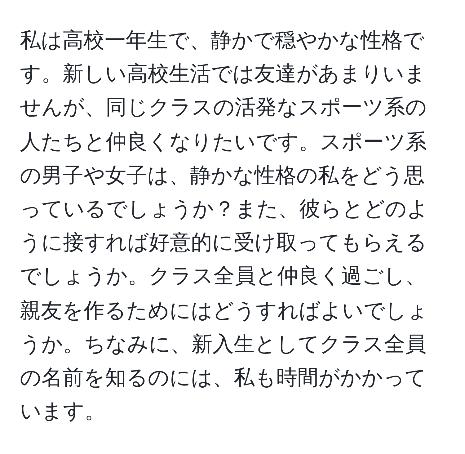 私は高校一年生で、静かで穏やかな性格です。新しい高校生活では友達があまりいませんが、同じクラスの活発なスポーツ系の人たちと仲良くなりたいです。スポーツ系の男子や女子は、静かな性格の私をどう思っているでしょうか？また、彼らとどのように接すれば好意的に受け取ってもらえるでしょうか。クラス全員と仲良く過ごし、親友を作るためにはどうすればよいでしょうか。ちなみに、新入生としてクラス全員の名前を知るのには、私も時間がかかっています。