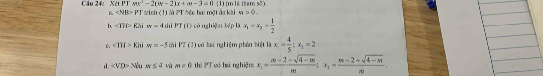 Xét PT mx^2-2(m-2)x+m-3=0 (1) (m là tham số).
a. ∠ NB>PT * trình (1) là PT bậc hai một ẩn khi m>0.
b. ∠ TH>Khi m=4 thì PT (1) có nghiệm kép là x_1=x_2= 1/2 
c. ∠ TH>KI hi m=-5 thì PT(1) * có hai nghiệm phân biệt là x_1= 4/5 ; x_2=2.
d. ∠ VD>N Vều m≤ 4 và m!= 0 thì PT có hai nghiệm x_1= (m-2-sqrt(4-m))/m ; x_2= (m-2+sqrt(4-m))/m .