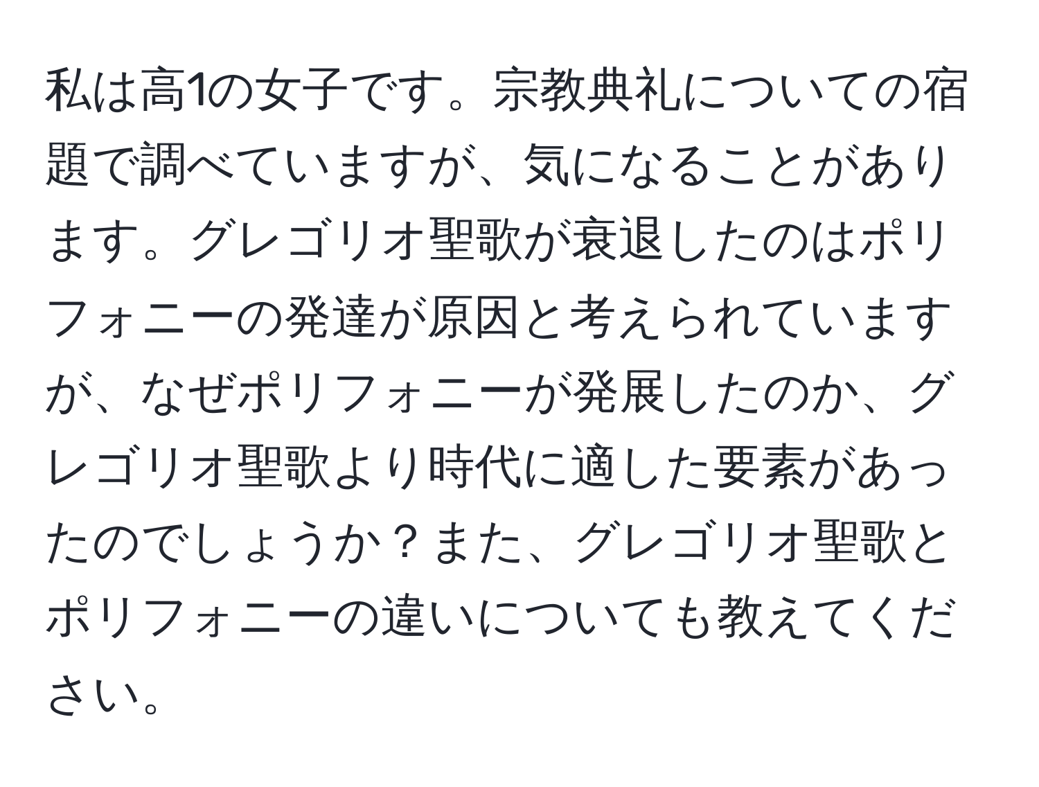 私は高1の女子です。宗教典礼についての宿題で調べていますが、気になることがあります。グレゴリオ聖歌が衰退したのはポリフォニーの発達が原因と考えられていますが、なぜポリフォニーが発展したのか、グレゴリオ聖歌より時代に適した要素があったのでしょうか？また、グレゴリオ聖歌とポリフォニーの違いについても教えてください。