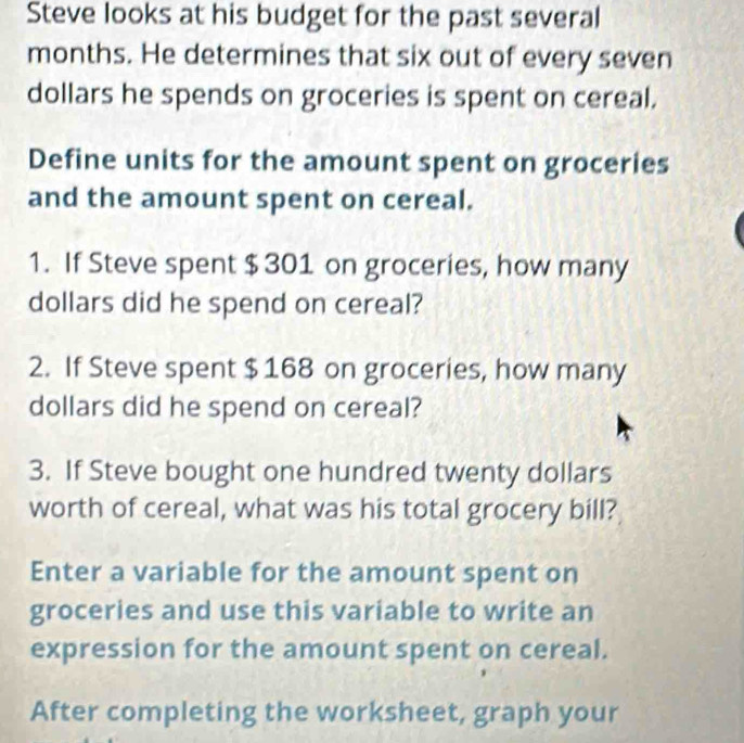 Steve looks at his budget for the past several 
months. He determines that six out of every seven 
dollars he spends on groceries is spent on cereal. 
Define units for the amount spent on groceries 
and the amount spent on cereal. 
1. If Steve spent $ 301 on groceries, how many
dollars did he spend on cereal? 
2. If Steve spent $168 on groceries, how many
dollars did he spend on cereal? 
3. If Steve bought one hundred twenty dollars 
worth of cereal, what was his total grocery bill? 
Enter a variable for the amount spent on 
groceries and use this variable to write an 
expression for the amount spent on cereal. 
After completing the worksheet, graph your