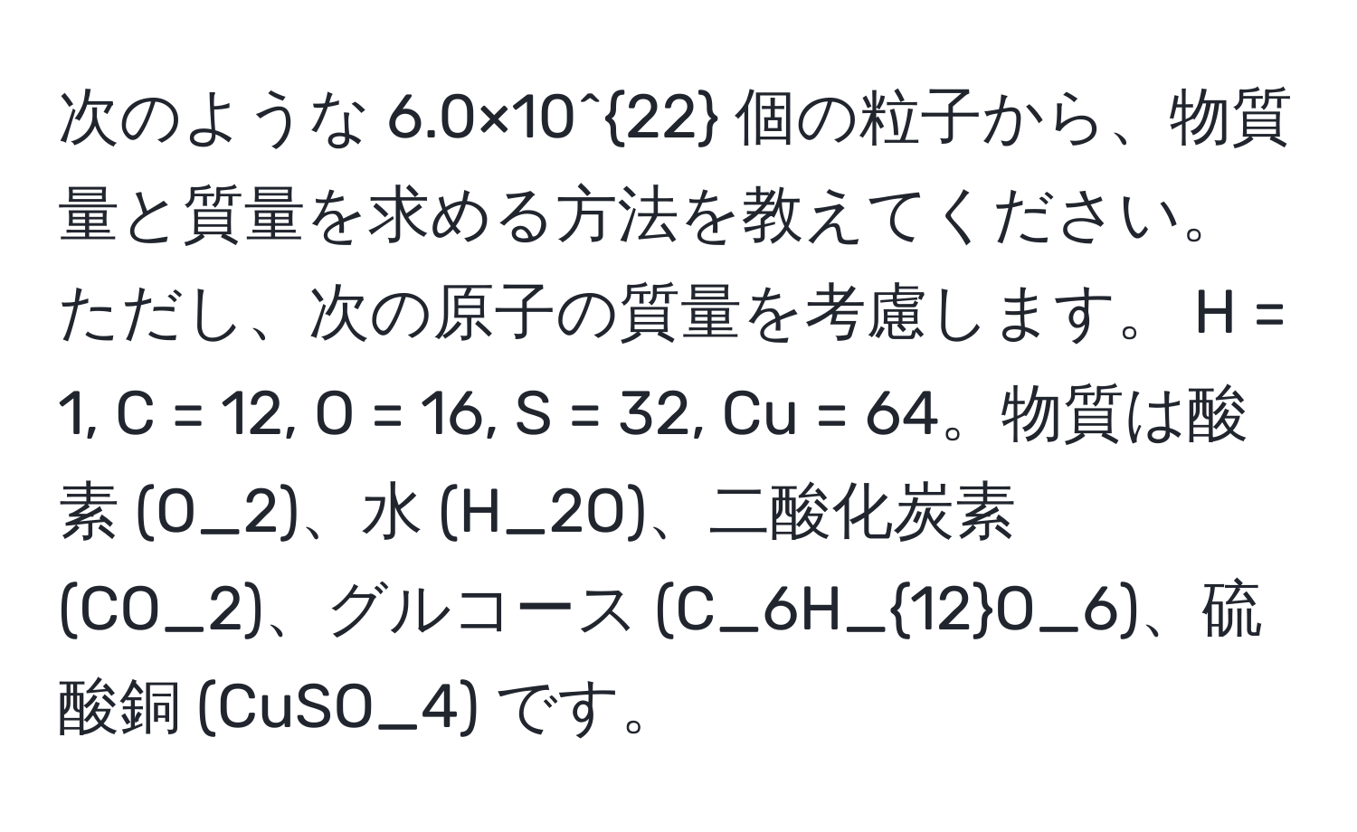 次のような 6.0×10^(22) 個の粒子から、物質量と質量を求める方法を教えてください。ただし、次の原子の質量を考慮します。 H = 1, C = 12, O = 16, S = 32, Cu = 64。物質は酸素 (O_2)、水 (H_2O)、二酸化炭素 (CO_2)、グルコース (C_6H_12O_6)、硫酸銅 (CuSO_4) です。