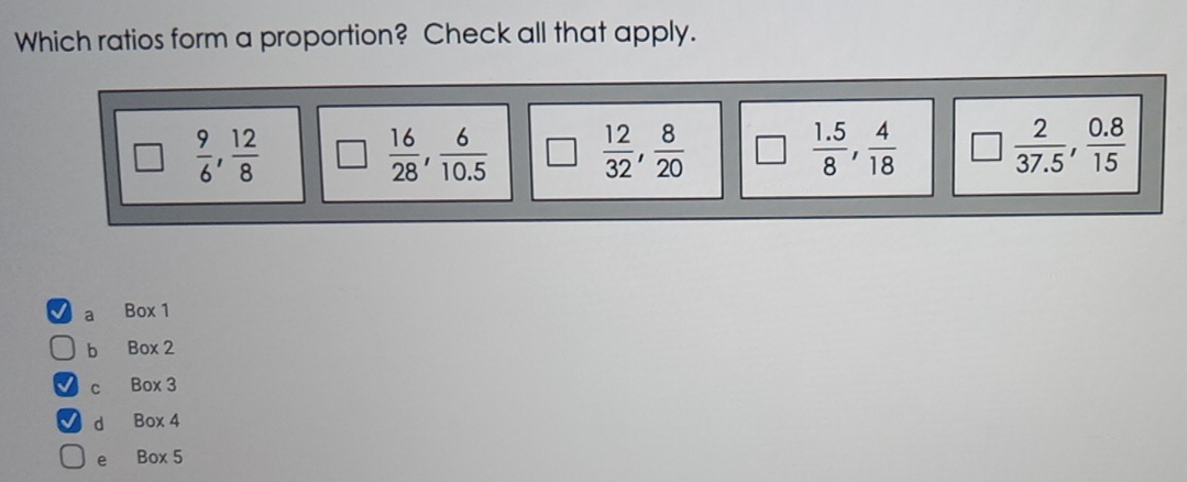 Which ratios form a proportion? Check all that apply.
 9/6 ,  12/8  □  16/28 ,  6/10.5   12/32 ,  8/20  |□  (1.5)/8 ,  4/18   2/37.5 ,  (0.8)/15 
a Box 1
b Box 2
c Box 3
d Box 4
e Box 5