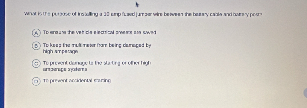 What is the purpose of installing a 10 amp fused jumper wire between the battery cable and battery post?
A )To ensure the vehicle electrical presets are saved
B) To keep the multimeter from being damaged by
high amperage
C) To prevent damage to the starting or other high
amperage systems
 To prevent accidental starting