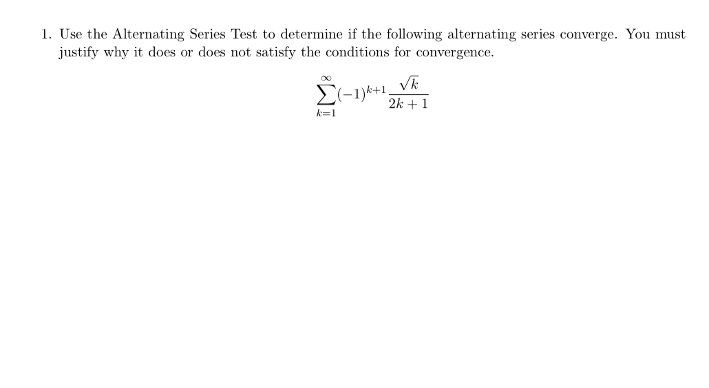 Use the Alternating Series Test to determine if the following alternating series converge. You must 
justify why it does or does not satisfy the conditions for convergence.
sumlimits _(k=1)^(∈fty)(-1)^k+1 sqrt(k)/2k+1 