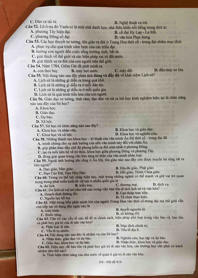 C. Đàn ca tài tử. D. Nghệ thuật ca trù.
Câu 52. Lê-ô-na đờ Vanh-xi là một nhà danh họa, nhà điêu khắc nổi tiếng trong thời kì
A. phương Tây hiện đại. B. cổ đại Hy Lap - La Mã.
C. phương Đông cổ đại. D. văn hóa Phục hưng.
Câu 53. Các học thuyết tư tưởng, tôn giáo ra đời ở Trung Hoa thời cổ - trung đại nhằm mục đích
A. phục vụ cho quá trình xâm lược của các triều đại.
B. hướng con người đến cuộc sống trường sinh, bất tử.
C. giải thích về thể giới và các biện pháp cai trị đất nước.
D. giải thích sự ra đời của con người trên thế giới.
Câu 54. Năm 1784, Giêm Oát đã phát minh ra D. đầu máy xe lửa.
A. con thoi bay. B. máy hơi nước. C. máy dệt.
Câu 55. Nội dung nào sau đây phản ánh đúng và đầy đủ về khái niệm Lịch sử?
A. Lịch sử là những gì diễn ra trong quá khứ.
B. Lịch sử là những gì diễn ra ở mỗi dân tộc.
C. Lịch sử là những gì diễn ra ở mỗi quốc gia
D. Lịch sử là quá trình tiến hóa của con người.
Câu 56. Giáo dục tư tưởng, tình cảm, đạo đức và rút ra bài học kinh nghiệm hiện tại là chức năng
nào sau đây của Sử học?
A. Khoa học.
B. Giáo dục.
C. Dự báo.
D. Xã hội.
Câu 57. Sử học có chức năng nào sau đây?
A. Khoa học và nhân văn.  B. Khoa học và giáo dục.
C. Khoa học và xã hội. D. Khoa học và nghiên cứu.
Câu 58. Những thành tựu khoa học - kĩ thuật của văn minh Ấn Độ thời cổ - trung đại đã
A. minh chứng cho sự ảnh hưởng của nền văn minh này đối với châu Âu.
B. góp phần thúc đầy chế độ phong kiến ra đời sớm nhất ở phương Đông.
C. tạo ra mồi liên hệ về tri thức, khoa học giữa phương Đông và phương Tây.
D. đóng góp quan trọng vào kho tàng tri thức của văn minh nhân loại.
Câu 59. Ngoài ảnh hưởng sâu rộng ở Ấn Độ, tôn giáo nào sau đây còn được truyền bá rộng rãi ra
bên ngoài?
A. Đạo giáo, Nho giáo. B. Hin-đu giáo, Phật giáo.
C. Đạo Cao Đài, Đạo Hòa Hảo. D. Hồi giáo, Thiên Chúa giáo.
Câu 60. Trong xu thể hội nhập hiện nay, một trong những ngành có thể mạnh và giữ vai trò quan
trọng trong phát triển kinh tế- xã hội ở nhiều quốc gia là D. dịch vụ.
A. du ljch. B. kiến trúc. C. thương mại.
Câu 61. Du lịch có vai trò như thể nào trong việc bảo tồn di tích lịch sử và văn hóa?
A. Hoạch định đường lối. B. Can thiệp trực tiếp.
C. Nguồn lực hỗ trợ. D. Tổ chức thực hiện.
Câu 62. Một trong bốn phát minh lớn của người Trung Hoa vào thời cổ-trung đại mà thế giới vẫn
còn tiếp tục sử dụng đến ngày nay là B. thuyết nguyên tử.
A. toán hình.
C. thuốc súng. D. số không (0).
Câu 63. Căn cử vào yếu tố nào để đề ra chính sách, biện pháp phù hợp trong việc bảo vệ, bảo tồn
và phát huy giá trị của di sản văn hóa? B. Mục đích chính trị.
A. Phân loại di sản. D. Yếu tố địa lí.
C. Yếu tố tự nhiên.
Câu 64. Nội dung nào sau đây là nhiệm vụ của Sử học?
A. Nhận thức, giáo dục và dự bảo. B. Nghiên cứu, học tập và dự báo.
C. Giáo dục, khoa học và dự báo. D. Nhận thức, khoa học và giáo dục.
Câu 65. Hiện nay, để bảo tồn và phát huy giá trị di sản văn hóa, các trường học cần phải có trách
nhiệm như thế nào?
A. Thực hiện chức năng của nhà nước về quản lí giá trị di sản văn hóa.
5/6 - Mã đề 816