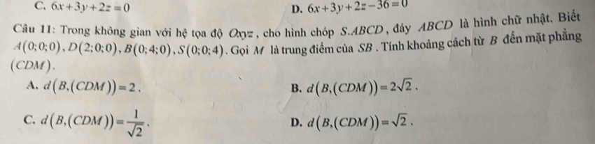 C. 6x+3y+2z=0 D. 6x+3y+2z-36=0
Câu 11: Trong không gian với hệ tọa độ Ox V= #, cho hình chóp S. ABCD, đáy ABCD là hình chữ nhật. Biết
A(0;0;0), D(2;0;0), B(0;4;0), S(0;0;4). Gọi M là trung điểm của SB. Tính khoảng cách từ B đến mặt phẳng
(CDM ).
A. d(B,(CDM))=2. d(B,(CDM))=2sqrt(2). 
B.
C. d(B,(CDM))= 1/sqrt(2) .
D. d(B,(CDM))=sqrt(2).