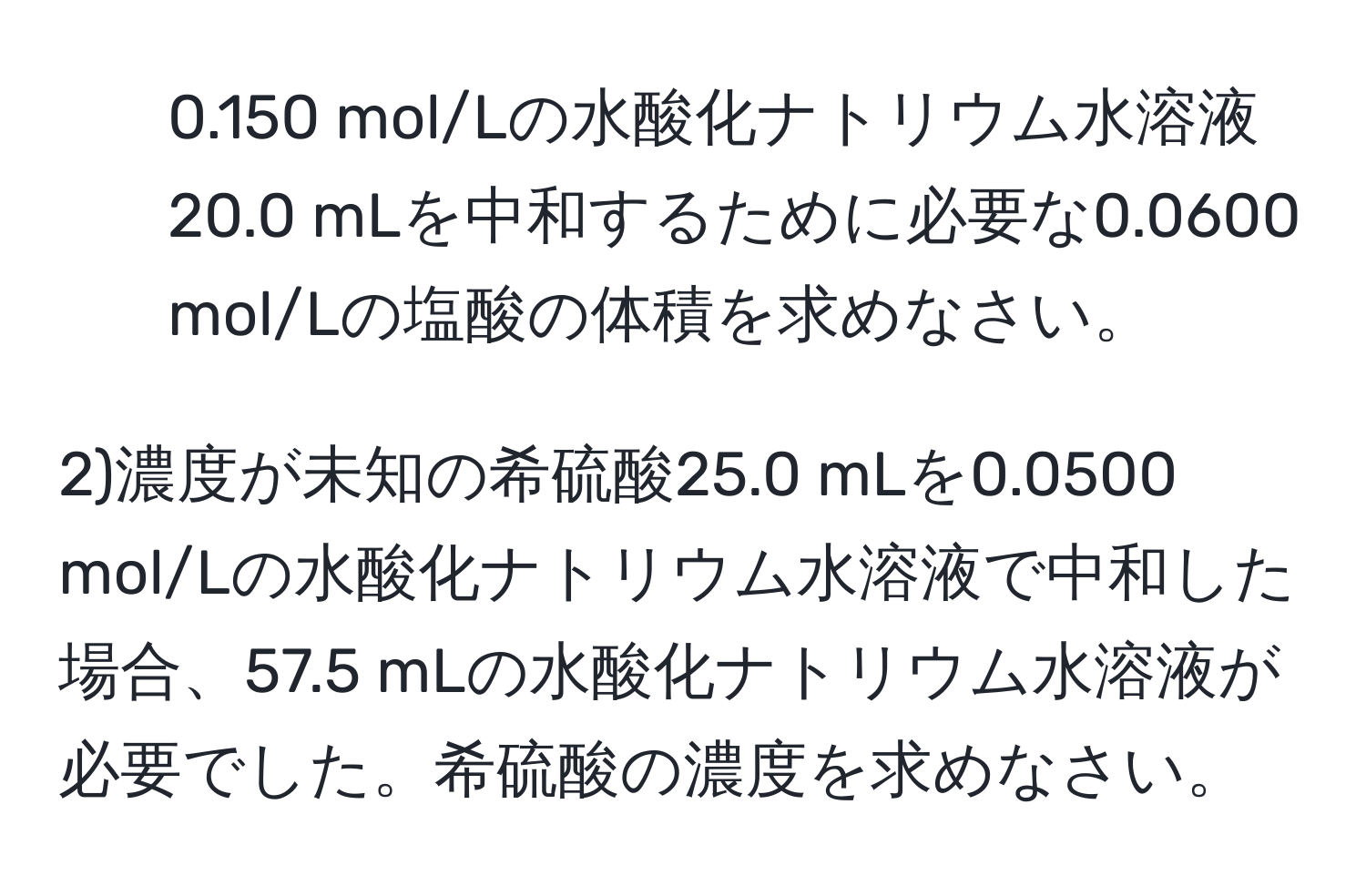 0.150 mol/Lの水酸化ナトリウム水溶液20.0 mLを中和するために必要な0.0600 mol/Lの塩酸の体積を求めなさい。

2)濃度が未知の希硫酸25.0 mLを0.0500 mol/Lの水酸化ナトリウム水溶液で中和した場合、57.5 mLの水酸化ナトリウム水溶液が必要でした。希硫酸の濃度を求めなさい。