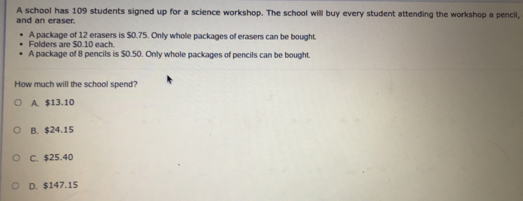 A school has 109 students signed up for a science workshop. The school will buy every student attending the workshop a pencil,
and an eraser.
A package of 12 erasers is $0.75. Only whole packages of erasers can be bought.
Folders are $0.10 each.
A package of 8 pencils is $0.50. Only whole packages of pencils can be bought.
How much will the school spend?
A. $13.10
B. $24.15
C. $25.40
D. $147.15