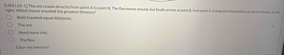 [U03 L02-1] The ant crawls directly from point A to point B. The flea moves around, but finally arrives at point B, from point A. A diagram of both paths can be seen below. to the
right. Which insect traveled the greatest distance?
Both traveled equal distances.
The ant.
Need more info.
The flea.
Clear my selection