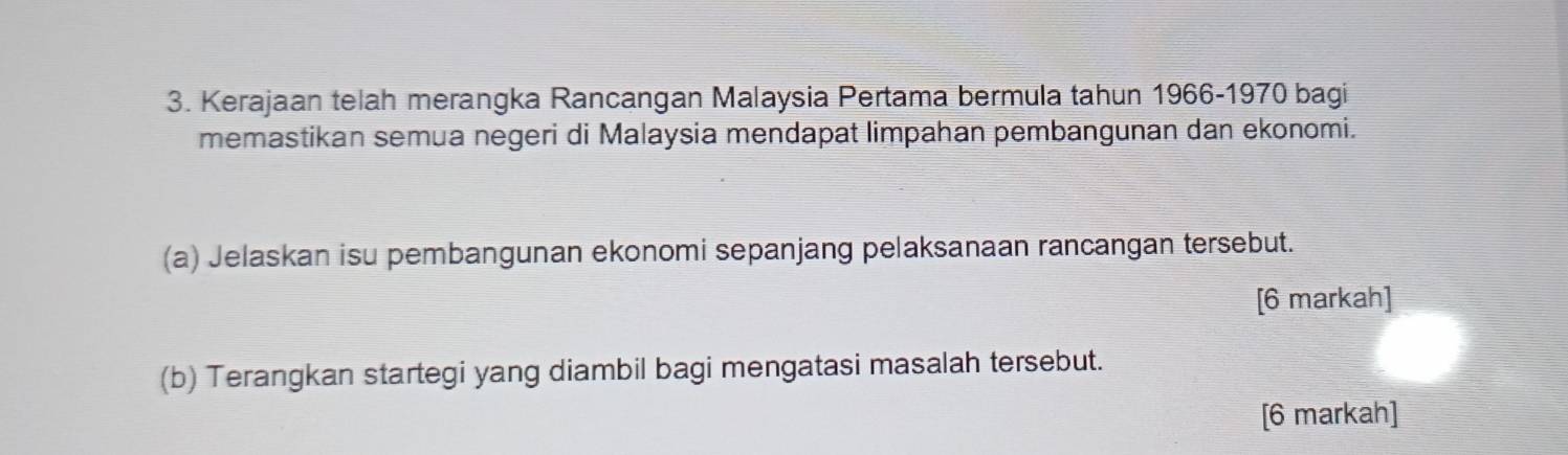 Kerajaan telah merangka Rancangan Malaysia Pertama bermula tahun 1966-1970 bagi 
memastikan semua negeri di Malaysia mendapat limpahan pembangunan dan ekonomi. 
(a) Jelaskan isu pembangunan ekonomi sepanjang pelaksanaan rancangan tersebut. 
[6 markah] 
(b) Terangkan startegi yang diambil bagi mengatasi masalah tersebut. 
[6 markah]