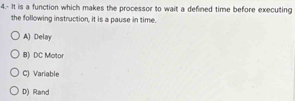 4.- It is a function which makes the processor to wait a defined time before executing
the following instruction, it is a pause in time.
A) Delay
B) DC Motor
C) Variable
D) Rand