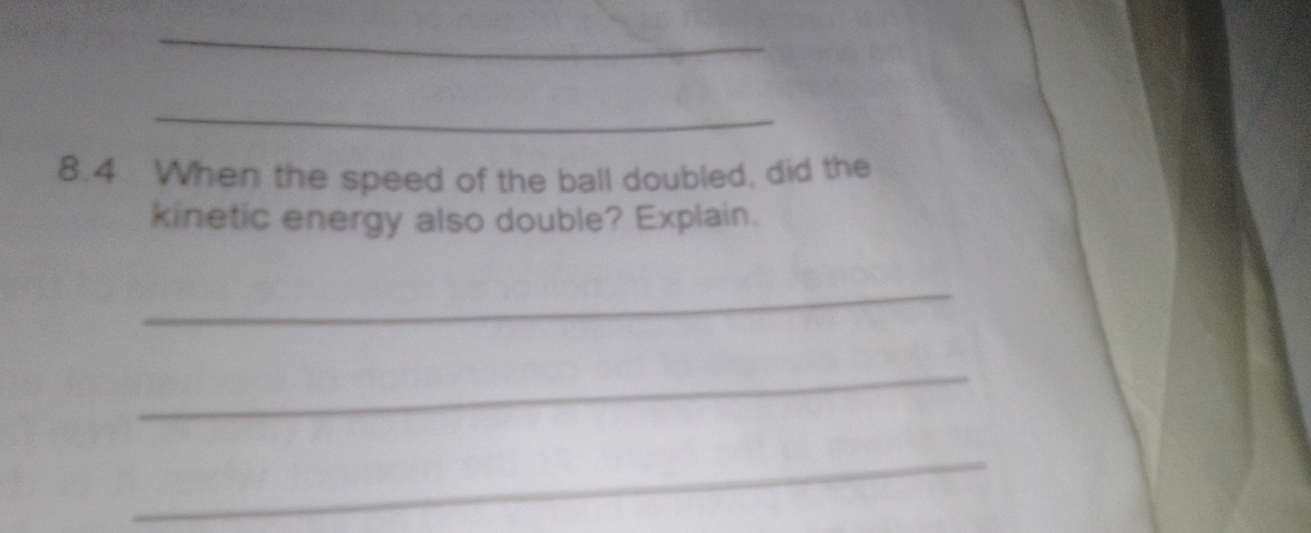 8.4 When the speed of the ball doubled, did the 
kinetic energy also double? Explain. 
_ 
_ 
_