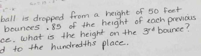 a_n=13· 2^12
2^n· k
ball is dropped from a height of 50 feet
bounces. 85 of the height of each previous 
ce. What is the height on the 3^(rd) bounce? 
d to the hundredths place.