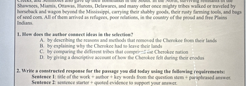 Creeks, and Semmoles also gave up their homelands in the South. In the North, surviving remnants of the
Shawnees, Miamis, Ottawas, Hurons, Delawares, and many other once mighty tribes walked or traveled by
horseback and wagon beyond the Mississippi, carrying their shabby goods, their rusty farming tools, and bags
of seed corn. All of them arrived as refugees, poor relations, in the country of the proud and free Plains
Indians.
1. How does the author connect ideas in the selection?
A. by describing the reasons and methods that removed the Cherokee from their lands
B. by explaining why the Cherokee had to leave their lands
C. by comparing the different tribes that comprised the Cherokee nation
D. by giving a descriptive account of how the Cherokee felt during their exodus
2. Write a constructed response for the passage you did today using the following requirements:
Sentence 1: title of the work + author + key words from the question stem + paraphrased answer.
Sentence 2: sentence starter + quoted evidence to support your answer.