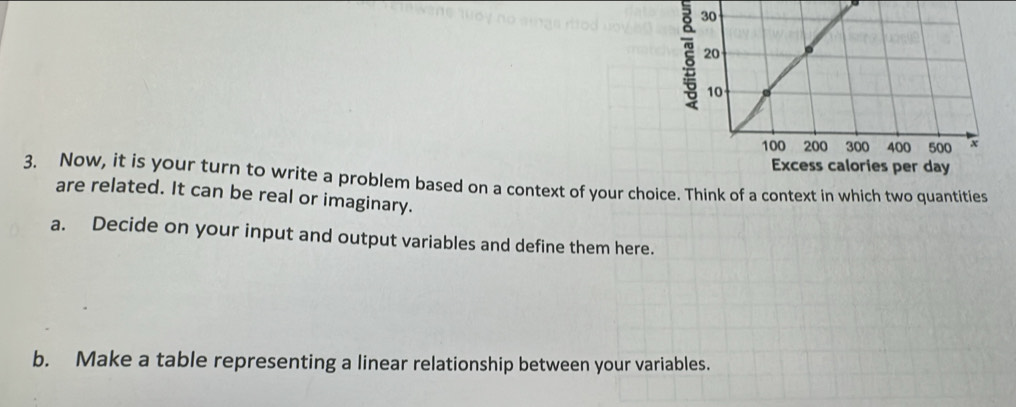 ξ 
3. Now, it is your turn to write a problem based on a context of your choice. Think of a context in which two quantities 
are related. It can be real or imaginary. 
a. Decide on your input and output variables and define them here. 
b. Make a table representing a linear relationship between your variables.