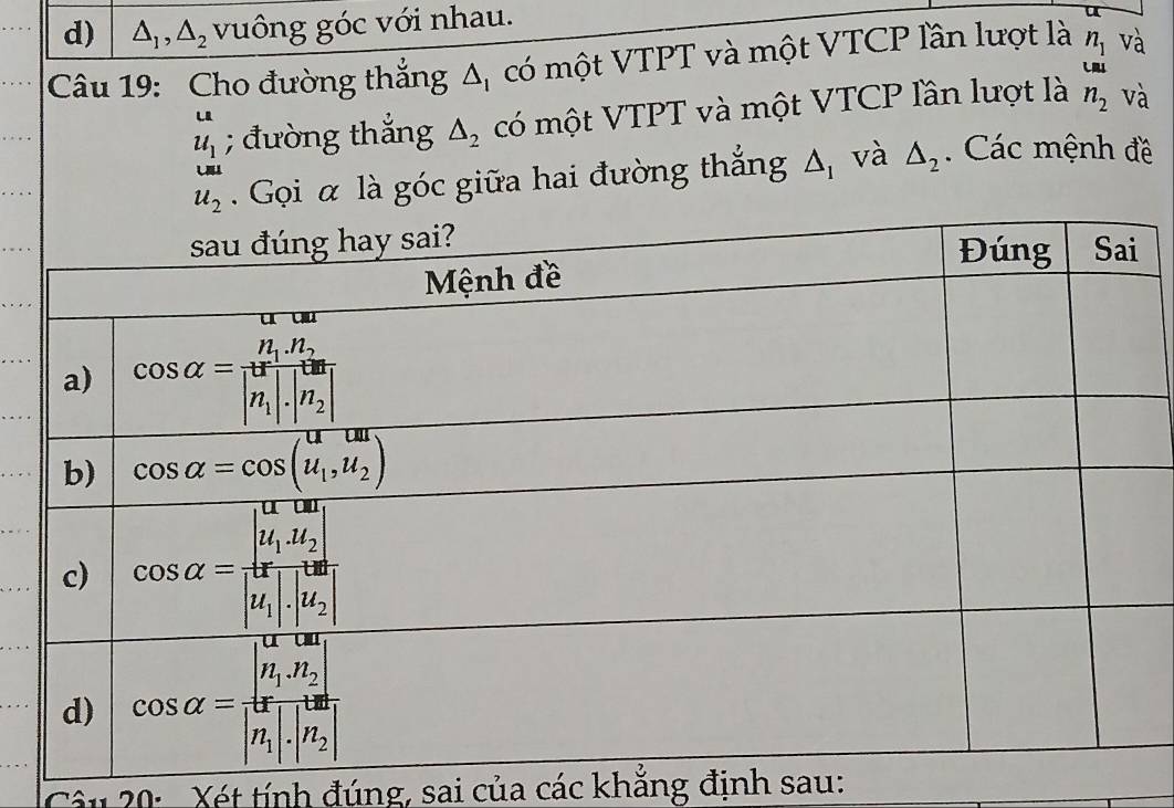 △ _1,△ _2 vuông góc với nhau.
Câu 19: Cho đường thắng Δ, có một VTPT và một VTCP lần lượt là n_1 và
LRI
beginarrayr u u_1endarray; đường thắng △ _2 có một VTPT và một VTCP lần lượt là n_2 và
Gọi α là góc giữa hai đường thắng △ _1 và △ _2. Các mệnh đề
Câu 20:  Xét tính đúng, sai của các khắng định sau: