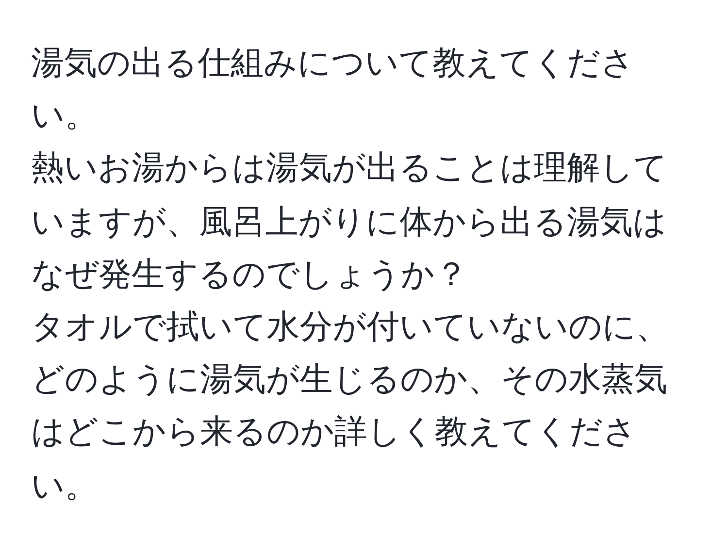 湯気の出る仕組みについて教えてください。  
熱いお湯からは湯気が出ることは理解していますが、風呂上がりに体から出る湯気はなぜ発生するのでしょうか？  
タオルで拭いて水分が付いていないのに、どのように湯気が生じるのか、その水蒸気はどこから来るのか詳しく教えてください。