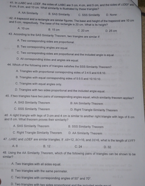 In △ ABC and △ DEF , the sides of △ ABC are 3 cm, 4 cm, and 5 cm, and the sides of △ DEF are
6 cm, 8 cm, and 10 cm. What similarity is illustrated by these triangles?
A. AA Similarity B. SAS Similarity C. SSS Similarity D. None
42. A trapezoid and a rectangle are similar figures. The base and height of the trapezoid are 10 cm
and 5 cm, respectively. The base of the rectangle is 20 cm. What is its height?
A. 10 cm B. 15 cm C. 20 cm D. 25 cm
43. According to the SAS Similarity Theorem, two triangles are similar if:
A. Two corresponding sides are proportional.
B. Two corresponding angles are equal.
C. Two corresponding sides are proportional and the included angle is equal.
D. All corresponding sides and angles are equal.
44. Which of the following pairs of triangles satisfies the SSS Similarity Theorem?
A. Triangles with proportional corresponding sides of 3:4:5 and 6:8:10.
B. Triangles with equal corresponding sides of 5:5:5 and 10:10:10.
C. Triangles with equal angles only.
D. Triangles with two sides proportional and the included angle equal.
45. If two triangles have two pairs of corresponding angles equal, which similarity theorem applies?
A. SAS Similarity Theorem B. AA Similarity Theorem
C. SSS Similarity Theorem D. Right Triangle Similarity Theorem
46. A right triangle with legs of 3 cm and 4 cm is similar to another right triangle with legs of 6 cm
and 8 cm. What theorem proves their similarity?
A. SAS Similarity Theorem B. SSS Similarity Theorem
C. Right Triangle Similarity Theorem D. AA Similarity Theorem
47 △ ABC and △ DEF are similar triangles. If AB=12, BC=16 and DE=6 , what is the length of EFF?
A. 8 B. 12 C. 24 D. 32
48. Using the AA Similarity Theorem, which of the following pairs of triangles can be shown to be
similar?
A. Two triangles with all sides equal.
B. Two triangles with the same perimeter.
C. Two triangles with corresponding angles of 50° and 70°. 
D. Two triangles with two sides proportional and the included angle equal