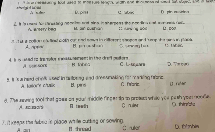 It is a measuring tool used to measure length, width and thickness of short flat object and in sket
straight lines.
A. ruler B. pins C. fabric D. pin cushion
2. It is used for thrusting needles and pins. It sharpens the needles and removes rust.
A. emery bag B. pin cushion C. sewing box D. box
3. It is a cotton stuffed cloth cut and sewn in different shapes and keep the pins in place.
A. ripper B. pin cushion C. sewing box D. fabric
4. It is used to transfer measurement in the draft pattern.
A. scissors B. fabric C. L-square D. Thread
5. It is a hard chalk used in tailoring and dressmaking for marking fabric.
A. tailor's chalk B. pins C. fabric D. ruler
6. The sewing tool that goes on your middle finger tip to protect while you push your needle.
A. scissors B. teeth C. ruler D. thimble
7. It keeps the fabric in place while cutting or sewing.
A. pin B. thread C. ruler D. thimble