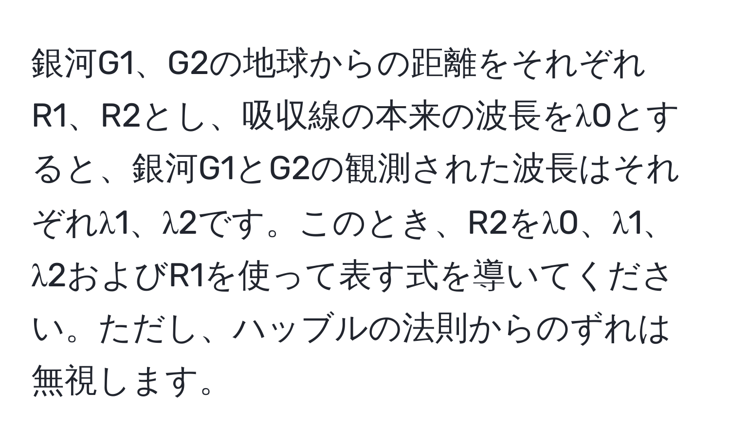 銀河G1、G2の地球からの距離をそれぞれR1、R2とし、吸収線の本来の波長をλ0とすると、銀河G1とG2の観測された波長はそれぞれλ1、λ2です。このとき、R2をλ0、λ1、λ2およびR1を使って表す式を導いてください。ただし、ハッブルの法則からのずれは無視します。