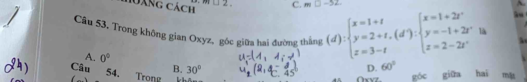 láng cách m□ 2 m□ -52. ~
Câu 53. Trong không gian Oxyz, góc giữa hai đường thắng (d):beginarrayl x=1+t y=2+t,(d'):beginarrayl x=1+2t' y=-1+2t' z=2-2t'endarray.  la
â
A. 0^0
Câu 54.
B. 30° D. 60°
Trong OxvZ. góc giữa hai mǎ