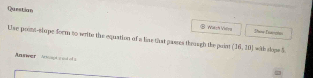 Question 
Watch Video Show Examples 
Use point-slope form to write the equation of a line that passes through the point (16,10) with slope 5. 
Answer Attempt 2 out of 2