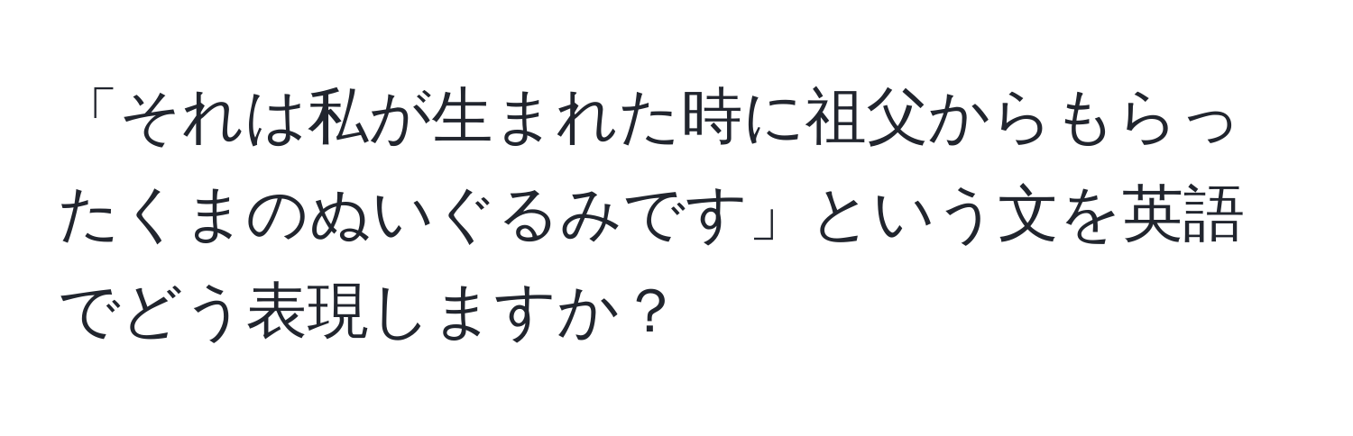 「それは私が生まれた時に祖父からもらったくまのぬいぐるみです」という文を英語でどう表現しますか？