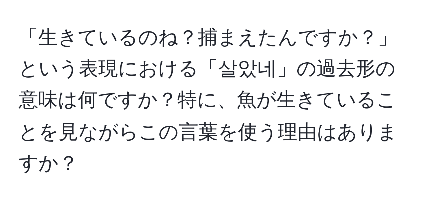 「生きているのね？捕まえたんですか？」という表現における「살았네」の過去形の意味は何ですか？特に、魚が生きていることを見ながらこの言葉を使う理由はありますか？