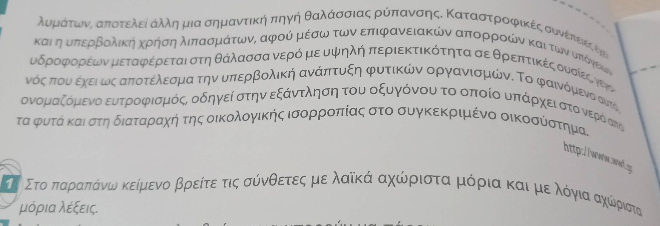 λυορμαάατοωονααποτελείαΚαΚληαμια σημαντικήη πηγή θαλάΚσσιας ρύπαανσηςΚ Καταστροοφικέςαοσουνέίπαειεςοεηοι
καιηαουναποερβρολική χρήσηαλιπασμΚάτωνΚ αφού μέσω τωναεπιφανειακών απορροών καιατωνουοποίόνεκων
υδροφορέων μεταφέρεται στηθάλασσα νερόν μευψηλή περιεκτικότητα σε θρεπτικές ουνσίεςννειο
νόςαπουνα εχεια ως αποτέλερσμα την υπερβολική ανάπτυξη φυτικών οργανισμών. Το φαινόμενο αυτός
ονομαζόμενο ευτροφισμός, οδηγεί στην εξάντληση του οξυγόνου το οποίο υπάρχειστοονερόδσπό
τα φρυτάα καιαστη διαταρίαχή της οικολογικής ισορροπίας στο συγκεκριμένο οικοσύστημα.
http://www.ww.q
τι Στοαπαραπίαάίνοωνακείμενοα βρείτεατις σόνθετεςαμαεαλαίκάααχώρριστα μόριαα και μεαλόγιαχώριστα
μόρια λέξεις.