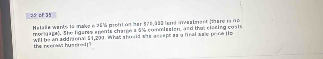 of 35 
Natalie wants to make a 25% profit on her $70,000 land investment (there is no 
mortgage). She figures agents charge a 6% commission, and that closing costs 
will be an additional $1,200. What should she accept as a final sale price (to 
the nearest hundred)?