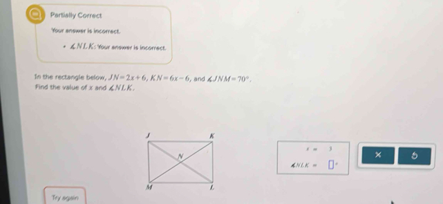 a Partially Correct
Your answer is incorrect.
L N LK: Your answer is incorrect.
In the rectangle below, JN=2x+6, KN=6x-6 , and ∠ JNM=70°. 
Find the value of x and ∠ NLK
x=3 ×
∠ NLK=□°
Try again